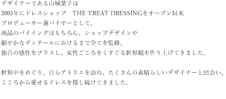 Leaf for Bridesデザイナーは2005年にドレスショップ　THE TREAT DRESSINGをオープン以来プロデューサー兼バイヤーとして、商品のバイイングはもちろん、ショップデザインや細やかなディテールにおけるまで全てを監修。独自の感性をプラスし、女性ごころをくすぐる世界観を作り上げてきました。世界中をめぐり、自らアトリエを訪ね、たくさんの素晴らしいデザイナーと出会い、こころから愛せるドレスを探し続けてきました。