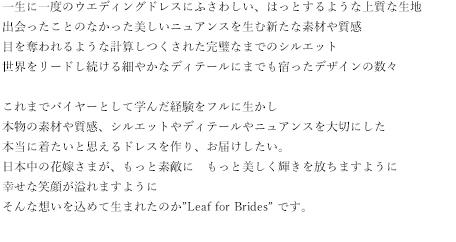 一生に一度のウエディングドレスにふさわしい、はっとするような上質な生地
出会ったことのなかった美しいニュアンスを生む新たな素材や質感
目を奪われるような計算しつくされた完璧なまでのシルエット世界をリードし続ける細やかなディテールにまでも宿ったデザインの数々これまでバイヤーとして学んだ経験をフルに生かし本物の素材や質感、シルエットやディテールやニュアンスを大切にした本当に着たいと思えるドレスを作り、お届けしたい。日本中の花嫁さまが、もっと素敵に　もっと美しく輝きを放ちますように幸せな笑顔が溢れますようにそんな想いを込めて生まれたのか”Leaf for Brides” です。