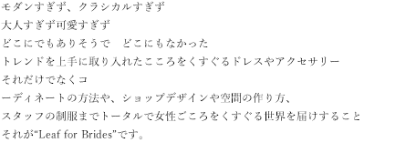 モダンすぎず、クラシカルすぎず大人すぎず可愛すぎずどこにでもありそうで　どこにもなかったトレンドを上手に取り入れたこころをくすぐるドレスやアクセサリーそれだけでなくコーディネートの方法や、ショップデザインや空間の作り方、スタッフの制服までトータルで女性ごころをくすぐる世界を届けすることそれが“Leaf for Brides”です。